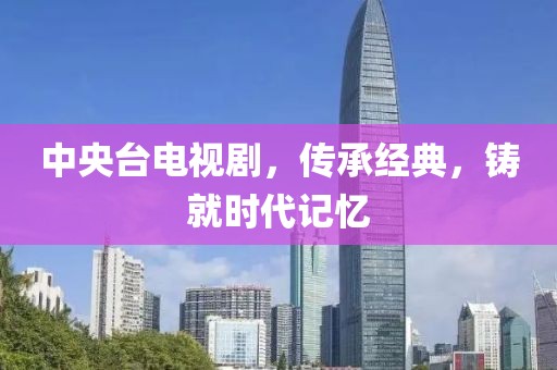 中央台电视剧，传承经典，铸就时代记忆