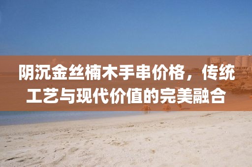 阴沉金丝楠木手串价格，传统工艺与现代价值的完美融合