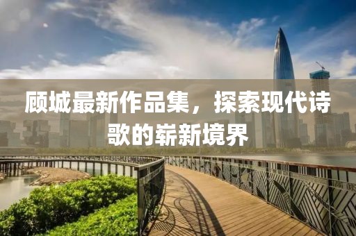 顾城最新作品集，探索现代诗歌的崭新境界