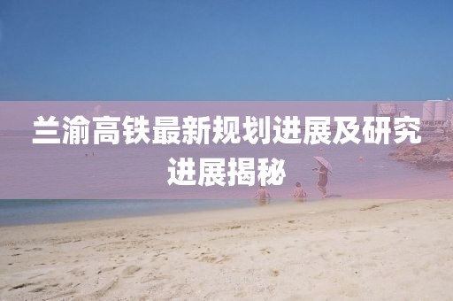 兰渝高铁最新规划进展及研究进展揭秘