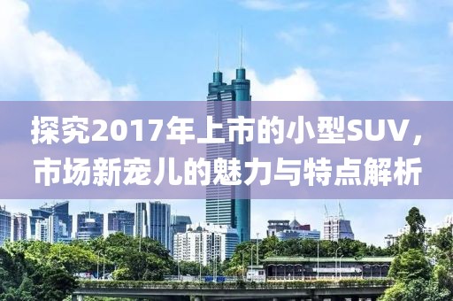 探究2017年上市的小型SUV，市场新宠儿的魅力与特点解析
