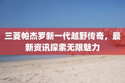 三菱帕杰罗新一代越野传奇，最新资讯探索无限魅力