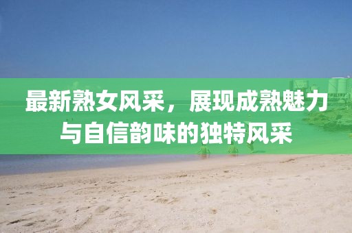 最新熟女风采，展现成熟魅力与自信韵味的独特风采