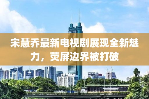 宋慧乔最新电视剧展现全新魅力，荧屏边界被打破