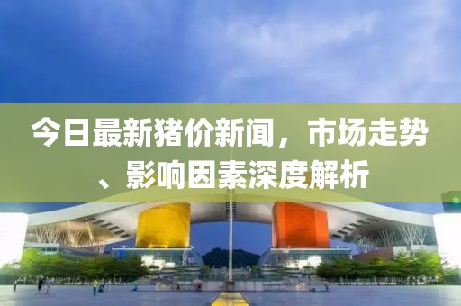 今日最新猪价新闻，市场走势、影响因素深度解析