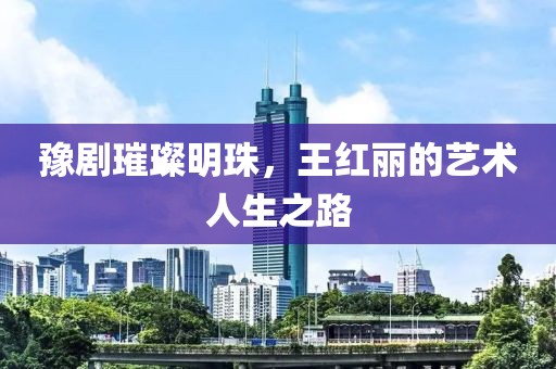 豫剧璀璨明珠，王红丽的艺术人生之路