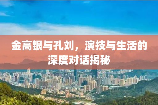 金高银与孔刘，演技与生活的深度对话揭秘