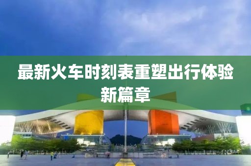最新火车时刻表重塑出行体验新篇章