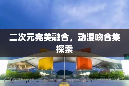 二次元完美融合，动漫吻合集探索