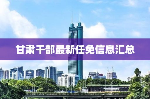 甘肃干部最新任免信息汇总