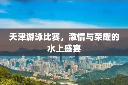 天津游泳比赛，激情与荣耀的水上盛宴