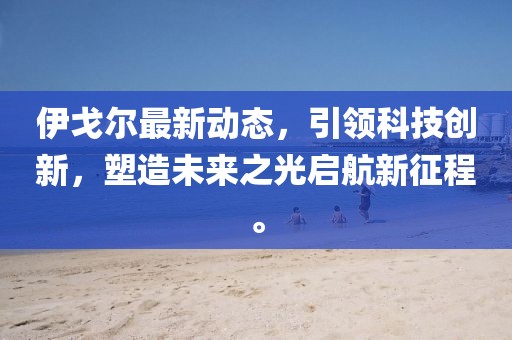 伊戈尔最新动态，引领科技创新，塑造未来之光启航新征程。