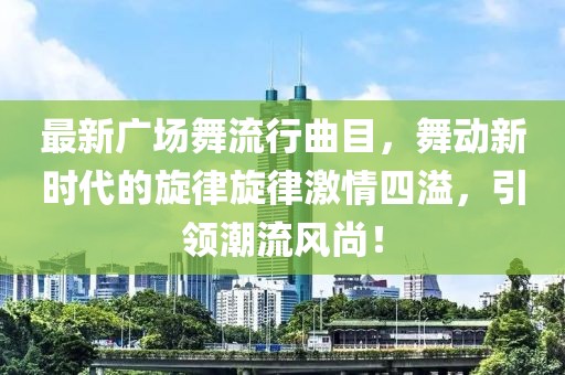 最新广场舞流行曲目，舞动新时代的旋律旋律激情四溢，引领潮流风尚！