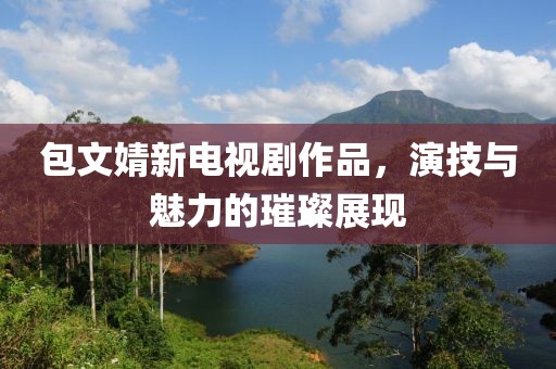 包文婧新电视剧作品，演技与魅力的璀璨展现
