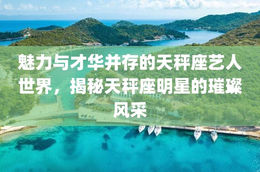 魅力与才华并存的天秤座艺人世界，揭秘天秤座明星的璀璨风采