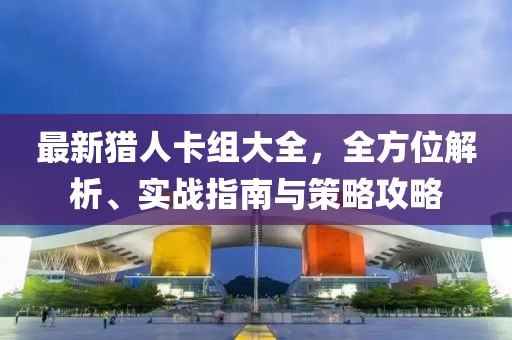 最新猎人卡组大全，全方位解析、实战指南与策略攻略