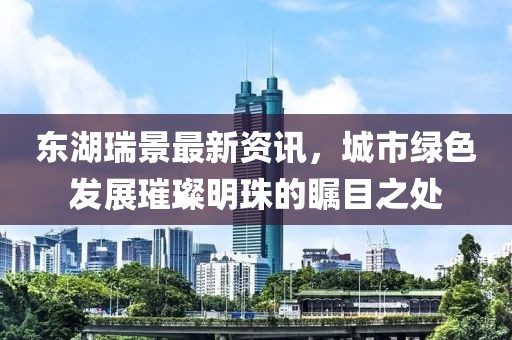 东湖瑞景最新资讯，城市绿色发展璀璨明珠的瞩目之处