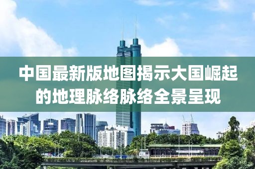 中国最新版地图揭示大国崛起的地理脉络脉络全景呈现