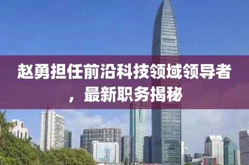 赵勇担任前沿科技领域领导者，最新职务揭秘