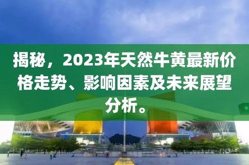 揭秘，2023年天然牛黄最新价格走势、影响因素及未来展望分析。