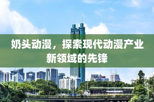 奶头动漫，探索现代动漫产业新领域的先锋