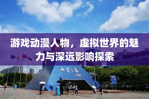 游戏动漫人物，虚拟世界的魅力与深远影响探索