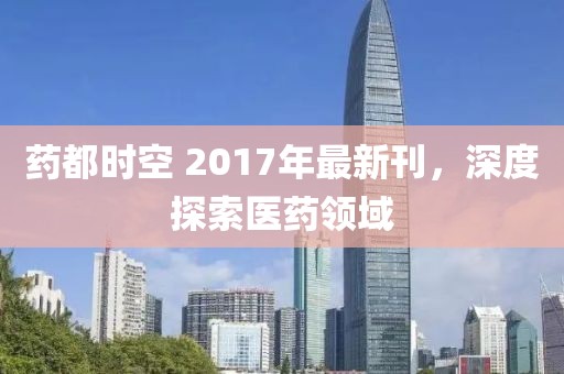 药都时空 2017年最新刊，深度探索医药领域