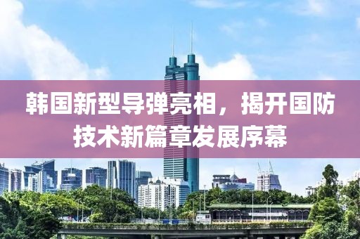 韩国新型导弹亮相，揭开国防技术新篇章发展序幕