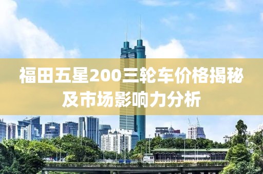 福田五星200三轮车价格揭秘及市场影响力分析