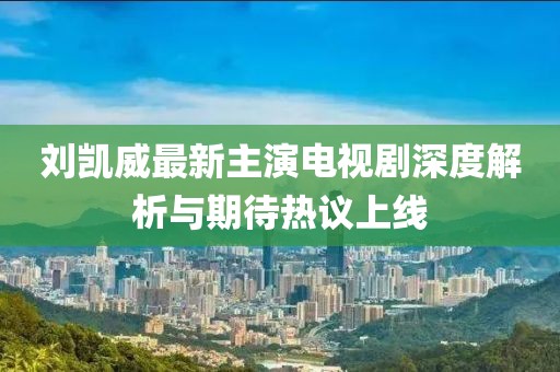 刘凯威最新主演电视剧深度解析与期待热议上线