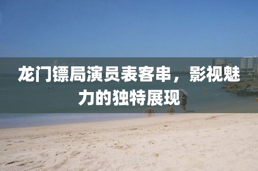 龙门镖局演员表客串，影视魅力的独特展现