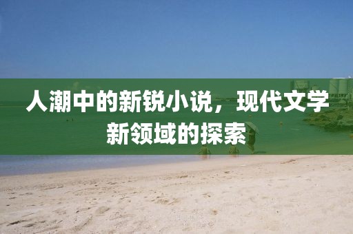 人潮中的新锐小说，现代文学新领域的探索
