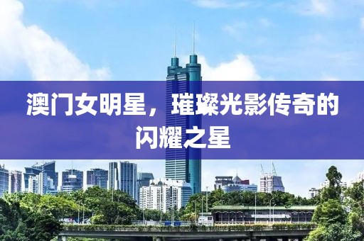 澳门女明星，璀璨光影传奇的闪耀之星