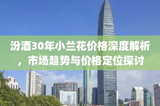 汾酒30年小兰花价格深度解析，市场趋势与价格定位探讨