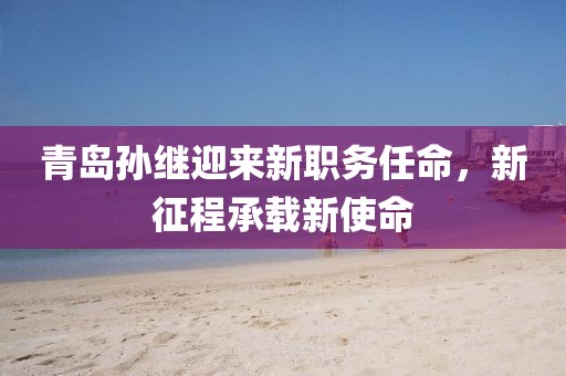青岛孙继迎来新职务任命，新征程承载新使命