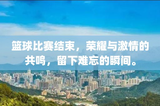 篮球比赛结束，荣耀与激情的共鸣，留下难忘的瞬间。