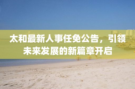 太和最新人事任免公告，引领未来发展的新篇章开启