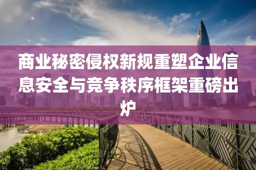 商业秘密侵权新规重塑企业信息安全与竞争秩序框架重磅出炉