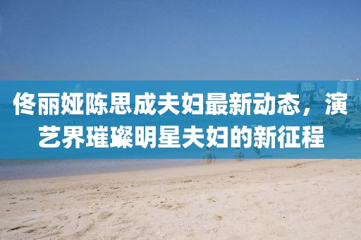 佟丽娅陈思成夫妇最新动态，演艺界璀璨明星夫妇的新征程