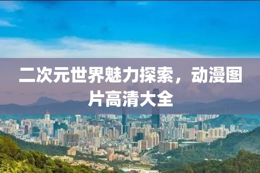 二次元世界魅力探索，动漫图片高清大全