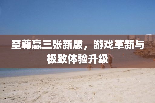 至尊赢三张新版，游戏革新与极致体验升级