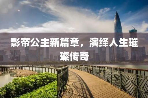 影帝公主新篇章，演绎人生璀璨传奇