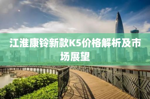 江淮康铃新款K5价格解析及市场展望
