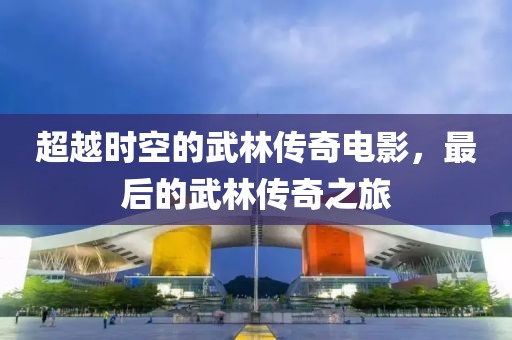超越时空的武林传奇电影，最后的武林传奇之旅