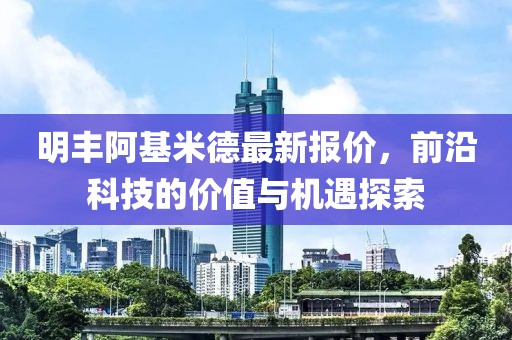 明丰阿基米德最新报价，前沿科技的价值与机遇探索