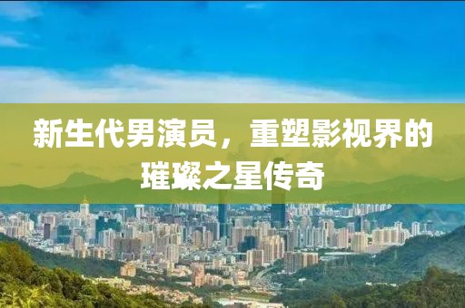 新生代男演员，重塑影视界的璀璨之星传奇