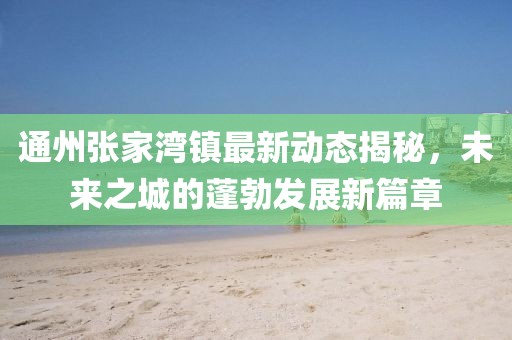 通州张家湾镇最新动态揭秘，未来之城的蓬勃发展新篇章