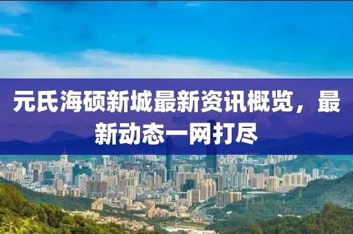元氏海硕新城最新资讯概览，最新动态一网打尽