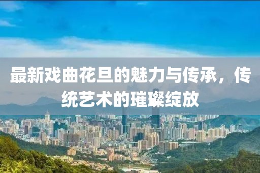 最新戏曲花旦的魅力与传承，传统艺术的璀璨绽放