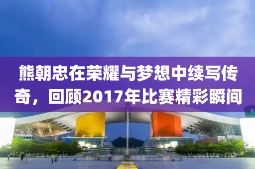 熊朝忠在荣耀与梦想中续写传奇，回顾2017年比赛精彩瞬间